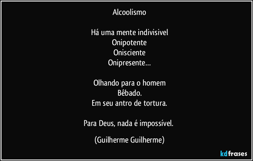 Alcoolismo

Há uma mente indivisivel
Onipotente
Onisciente
Onipresente…

Olhando para o homem
Bêbado.
Em seu antro de tortura.

Para Deus, nada é impossível. (Guilherme Guilherme)