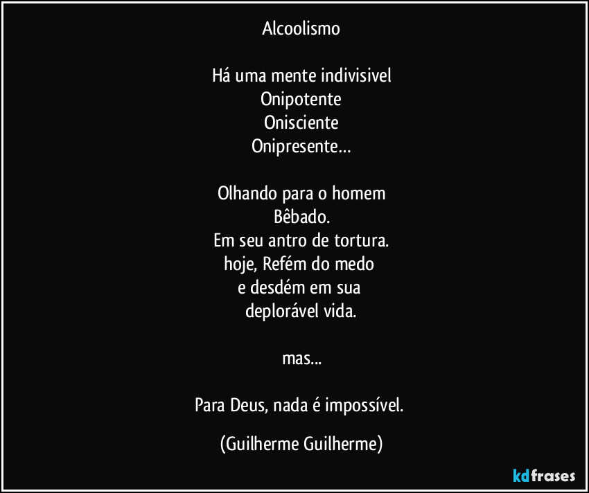 Alcoolismo

Há uma mente indivisivel
Onipotente
Onisciente
Onipresente…

Olhando para o homem
Bêbado.
Em seu antro de tortura.
hoje, Refém do medo 
e desdém em sua 
deplorável vida.

mas...

Para Deus, nada é impossível. (Guilherme Guilherme)