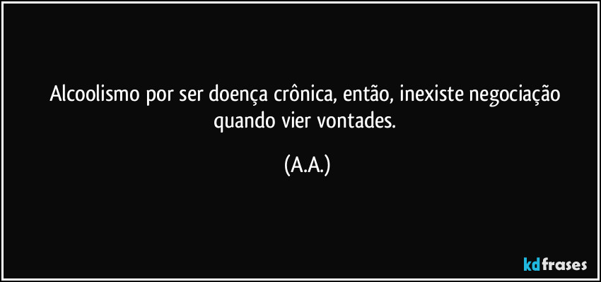 Alcoolismo por ser doença crônica, então, inexiste negociação quando vier vontades. (A.A.)