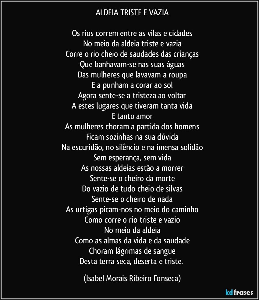 ALDEIA TRISTE E VAZIA

Os rios correm entre as vilas e cidades
No meio da aldeia triste e vazia
Corre o rio cheio de saudades das crianças
Que banhavam-se nas suas águas
Das mulheres que lavavam a roupa
E a punham a corar ao sol
Agora sente-se a tristeza ao voltar
A estes lugares que tiveram tanta vida
E tanto amor
As mulheres choram a partida dos homens
Ficam sozinhas na sua dúvida
Na escuridão, no silêncio e na imensa solidão
Sem esperança, sem vida
As nossas aldeias estão a morrer
Sente-se o cheiro da morte
Do vazio de tudo cheio de silvas
Sente-se o cheiro de nada
As urtigas picam-nos no meio do caminho
Como corre o rio triste e vazio
No meio da aldeia
Como as almas da vida e da saudade
Choram lágrimas de sangue
Desta terra seca, deserta e triste. (Isabel Morais Ribeiro Fonseca)