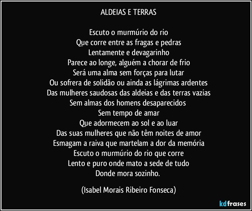 ALDEIAS E TERRAS

Escuto o murmúrio do rio
Que corre entre as fragas e pedras
Lentamente e devagarinho
Parece ao longe, alguém a chorar de frio
Será uma alma sem forças para lutar
Ou sofrera de solidão ou ainda as lágrimas ardentes
Das mulheres saudosas das aldeias e das terras vazias
Sem almas dos homens desaparecidos 
Sem tempo de amar
Que adormecem ao sol e ao luar
Das suas mulheres que não têm noites de amor
Esmagam a raiva que martelam a dor da memória
Escuto o murmúrio do rio que corre
Lento e puro onde mato a sede de tudo
Donde mora sozinho. (Isabel Morais Ribeiro Fonseca)