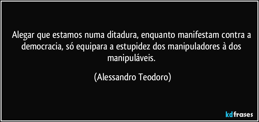 Alegar que estamos numa ditadura, enquanto manifestam contra a democracia, só equipara a estupidez dos manipuladores à dos manipuláveis. (Alessandro Teodoro)