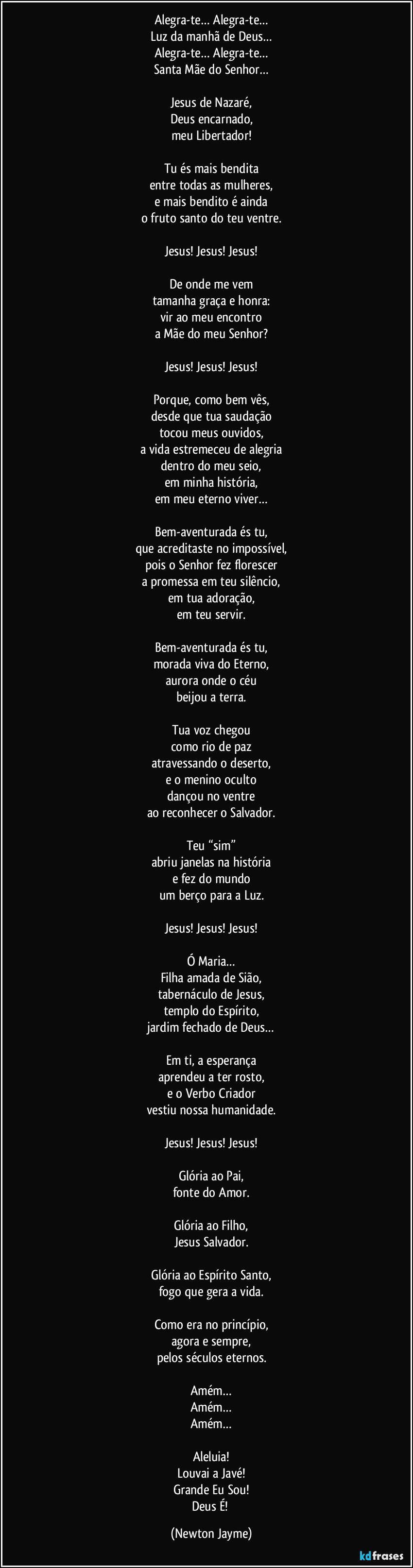Alegra-te… Alegra-te…
Luz da manhã de Deus…
Alegra-te… Alegra-te…
Santa Mãe do Senhor…

Jesus de Nazaré,
Deus encarnado,
meu Libertador!

Tu és mais bendita
entre todas as mulheres,
e mais bendito é ainda
o fruto santo do teu ventre.

Jesus! Jesus! Jesus!

De onde me vem
tamanha graça e honra:
vir ao meu encontro
a Mãe do meu Senhor?

Jesus! Jesus! Jesus!

Porque, como bem vês,
desde que tua saudação
tocou meus ouvidos,
a vida estremeceu de alegria
dentro do meu seio,
em minha história,
em meu eterno viver…

Bem-aventurada és tu,
que acreditaste no impossível,
pois o Senhor fez florescer
a promessa em teu silêncio,
em tua adoração,
em teu servir.

Bem-aventurada és tu,
morada viva do Eterno,
aurora onde o céu
beijou a terra.

Tua voz chegou
como rio de paz
atravessando o deserto,
e o menino oculto
dançou no ventre
ao reconhecer o Salvador.

Teu “sim”
abriu janelas na história
e fez do mundo
um berço para a Luz.

Jesus! Jesus! Jesus!

Ó Maria…
Filha amada de Sião,
tabernáculo de Jesus,
templo do Espírito,
jardim fechado de Deus…

Em ti, a esperança
aprendeu a ter rosto,
e o Verbo Criador
vestiu nossa humanidade.

Jesus! Jesus! Jesus!

Glória ao Pai,
fonte do Amor.

Glória ao Filho,
Jesus Salvador.

Glória ao Espírito Santo,
fogo que gera a vida.

Como era no princípio,
agora e sempre,
pelos séculos eternos.

Amém…
Amém…
Amém…

Aleluia!
Louvai a Javé!
Grande Eu Sou!
Deus É! (Newton Jayme)