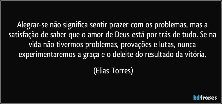 Alegrar-se não significa sentir prazer com os problemas, mas a satisfação de saber que o amor de Deus está por trás de tudo. Se na vida não tivermos problemas, provações e lutas, nunca experimentaremos a graça e o deleite do resultado da vitória. (Elias Torres)