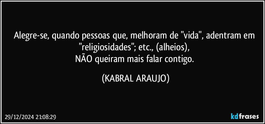 Alegre-se, quando pessoas que, melhoram de "vida", adentram em "religiosidades"; etc., (alheios), 
NÃO queiram mais falar contigo. (KABRAL ARAUJO)