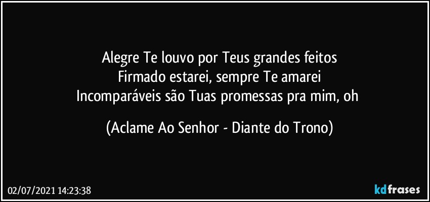 Alegre Te louvo por Teus grandes feitos
Firmado estarei, sempre Te amarei
Incomparáveis são Tuas promessas pra mim, oh (Aclame Ao Senhor - Diante do Trono)