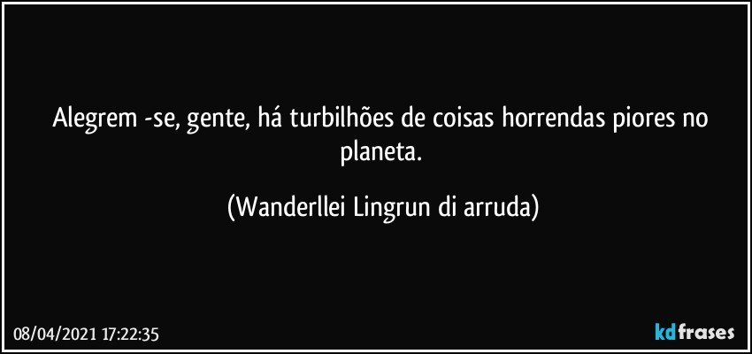 Alegrem -se, gente, há turbilhões de coisas horrendas piores no planeta. (Wanderllei Lingrun di arruda)