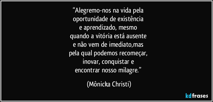 “Alegremo-nos na vida pela 
oportunidade de existência 
e aprendizado, mesmo 
quando a vitória está ausente 
e não vem de imediato,mas 
pela qual podemos recomeçar, 
inovar, conquistar e 
encontrar nosso milagre.” (Mônicka Christi)