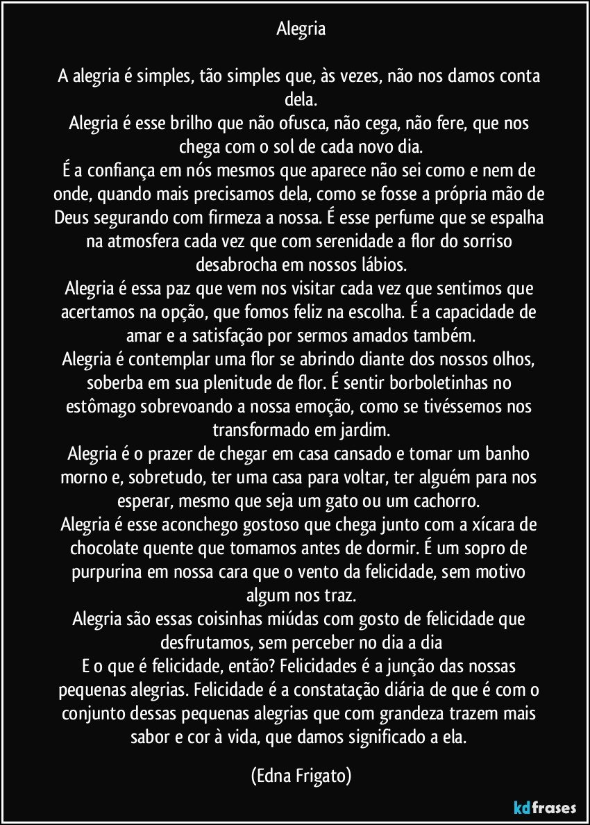 Alegria

A alegria é simples, tão simples que, às vezes, não nos damos conta dela.
Alegria é esse brilho que não ofusca, não cega, não fere, que nos chega com o sol de cada novo dia.
É a confiança em nós mesmos que aparece não sei como e nem de onde, quando mais precisamos dela, como se fosse a própria mão de Deus segurando com firmeza a nossa. É esse perfume que se espalha na atmosfera cada vez que com serenidade a flor do sorriso desabrocha em nossos lábios.
Alegria é essa paz que vem nos visitar cada vez que sentimos que acertamos na opção, que fomos feliz na escolha. É a capacidade de amar e a satisfação por sermos amados também.
Alegria é contemplar uma flor se abrindo diante dos nossos olhos, soberba em sua plenitude de flor. É sentir borboletinhas no estômago sobrevoando a nossa emoção, como se tivéssemos nos transformado em jardim.
Alegria é o prazer de chegar em casa cansado e tomar um banho morno e, sobretudo, ter uma casa para voltar, ter alguém para nos esperar, mesmo que seja um gato ou um cachorro. 
Alegria é esse aconchego gostoso que chega junto com a xícara de chocolate quente que tomamos antes de dormir. É um sopro de purpurina em nossa cara que o vento da felicidade, sem motivo algum nos traz.
Alegria são essas coisinhas miúdas com gosto de felicidade que desfrutamos, sem perceber no dia a dia
E o que é felicidade, então? Felicidades é a junção das nossas pequenas alegrias. Felicidade é a constatação diária de que é com o conjunto dessas pequenas alegrias que com grandeza trazem mais sabor e cor à vida, que damos significado a ela. (Edna Frigato)