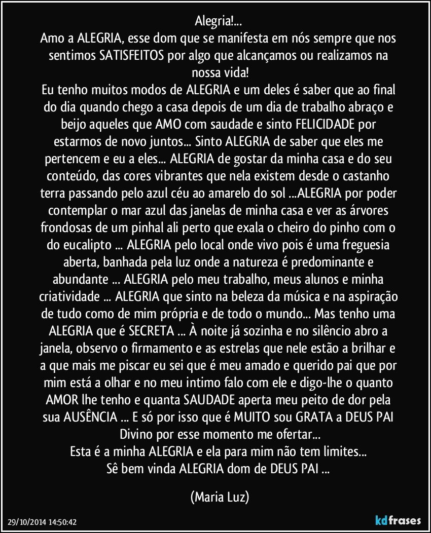 Alegria!... 
Amo a ALEGRIA, esse dom que se manifesta em nós sempre que nos sentimos SATISFEITOS por algo que alcançamos ou realizamos na nossa vida!
Eu tenho muitos modos de ALEGRIA e um deles é saber que ao final do dia quando chego a casa depois de um dia de trabalho abraço e beijo aqueles que AMO com saudade e sinto FELICIDADE por estarmos de novo juntos... Sinto ALEGRIA de saber que eles me pertencem e eu a eles... ALEGRIA de gostar da minha casa e do seu conteúdo, das cores vibrantes que nela existem desde o castanho terra passando pelo azul céu ao amarelo do sol ...ALEGRIA por poder contemplar o mar azul das janelas de minha casa e ver as árvores frondosas de um pinhal ali perto que exala o cheiro do pinho com o do eucalipto ... ALEGRIA pelo local onde vivo pois é uma freguesia aberta, banhada pela luz onde a natureza é predominante e abundante ... ALEGRIA pelo meu trabalho, meus alunos e minha criatividade ... ALEGRIA que sinto na beleza da música e na aspiração de tudo como de mim própria e de todo o mundo... Mas tenho uma ALEGRIA que é SECRETA ... À noite já sozinha e no silêncio abro a janela, observo o firmamento e as estrelas que nele estão a brilhar e a que mais me piscar eu sei que é meu amado e querido pai que por mim está a olhar e no meu intimo falo com ele e digo-lhe o quanto AMOR lhe tenho e quanta SAUDADE  aperta meu peito de dor pela sua AUSÊNCIA ... E só por isso que é MUITO sou GRATA  a DEUS PAI Divino por esse momento me ofertar...
Esta é a minha ALEGRIA e ela para mim não tem limites... 
Sê bem vinda ALEGRIA dom de DEUS PAI ... (Maria Luz)