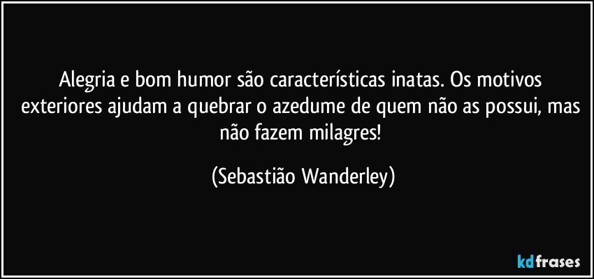 Alegria e bom humor são características inatas. Os motivos exteriores ajudam a quebrar o azedume de quem não as possui, mas não fazem milagres! (Sebastião Wanderley)
