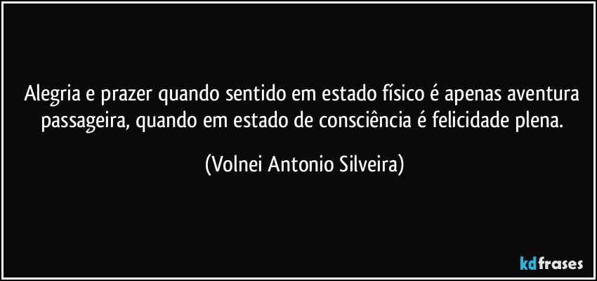 Alegria e prazer quando sentido em estado físico é apenas aventura passageira, quando em estado de consciência é felicidade plena. (Volnei Antonio Silveira)