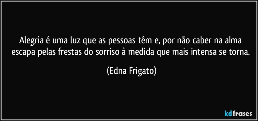 Alegria é uma luz que as pessoas têm e, por não caber na alma escapa pelas frestas do sorriso à medida que mais intensa se torna. (Edna Frigato)
