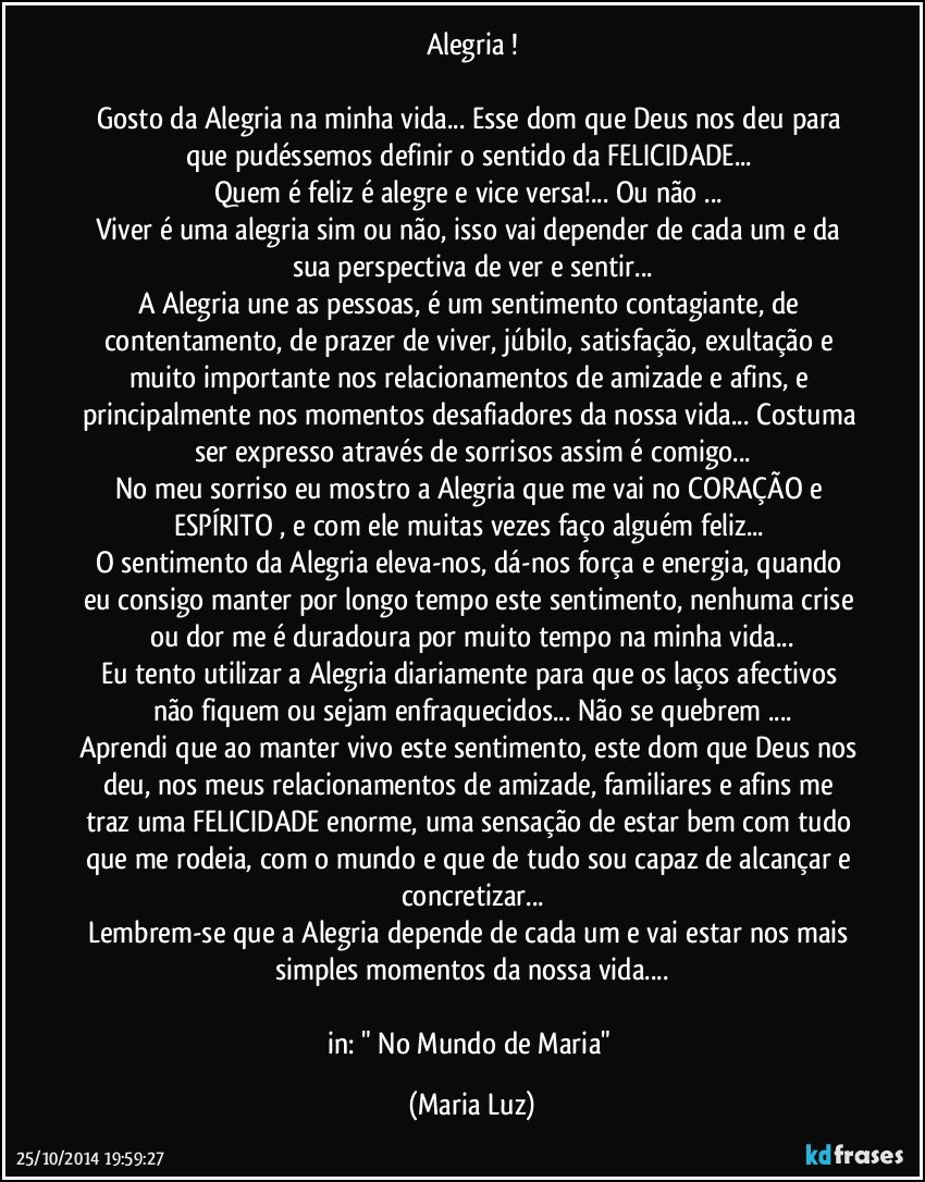 Alegria !

Gosto da Alegria na minha vida... Esse dom que Deus nos deu para que pudéssemos definir o sentido da FELICIDADE... 
Quem é feliz é alegre e vice versa!... Ou não ... 
Viver é uma alegria sim ou não, isso vai depender de cada um e da sua perspectiva de ver e sentir...
A Alegria une as pessoas, é um sentimento contagiante, de contentamento, de prazer de viver, júbilo, satisfação, exultação  e muito importante nos relacionamentos de amizade e afins, e principalmente nos momentos desafiadores da nossa vida... Costuma ser expresso através de sorrisos assim é comigo...
No meu sorriso eu mostro a Alegria que me vai no CORAÇÃO e ESPÍRITO , e com ele muitas vezes faço alguém feliz... 
O sentimento da Alegria eleva-nos, dá-nos força e energia, quando eu consigo manter por longo tempo este sentimento, nenhuma crise ou dor me é duradoura por muito tempo na minha vida...
Eu tento utilizar a Alegria diariamente para que os laços afectivos não fiquem ou sejam enfraquecidos... Não se quebrem ...
Aprendi que ao manter vivo este sentimento, este dom que Deus nos deu, nos meus relacionamentos de amizade, familiares e afins me traz uma FELICIDADE enorme, uma sensação de estar bem com tudo que me rodeia, com o mundo e que de tudo sou capaz de alcançar e concretizar...
Lembrem-se que a Alegria depende de cada um e vai estar nos mais simples momentos da nossa vida...

in: " No Mundo de Maria" (Maria Luz)