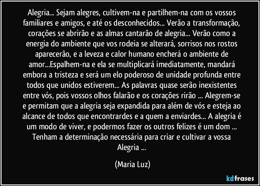 Alegria... Sejam alegres, cultivem-na e partilhem-na com os vossos familiares e amigos, e até os desconhecidos... Verão a transformação, corações se abrirão e as almas cantarão de alegria... Verão como a energia do ambiente que vos rodeia se alterará, sorrisos nos rostos aparecerão, e a leveza e calor humano encherá o ambiente de amor...Espalhem-na e ela se multiplicará imediatamente, mandará embora a tristeza e será um elo poderoso de unidade profunda entre todos que unidos estiverem... As palavras quase serão inexistentes entre vós, pois vossos olhos falarão e os corações rirão ... Alegrem-se e permitam que a alegria seja expandida para além de vós e esteja ao alcance de todos que encontrardes e a quem a enviardes... A alegria é um modo de viver, e podermos fazer os outros felizes é um dom ... Tenham a determinação necessária para criar e cultivar a vossa Alegria ... (Maria Luz)