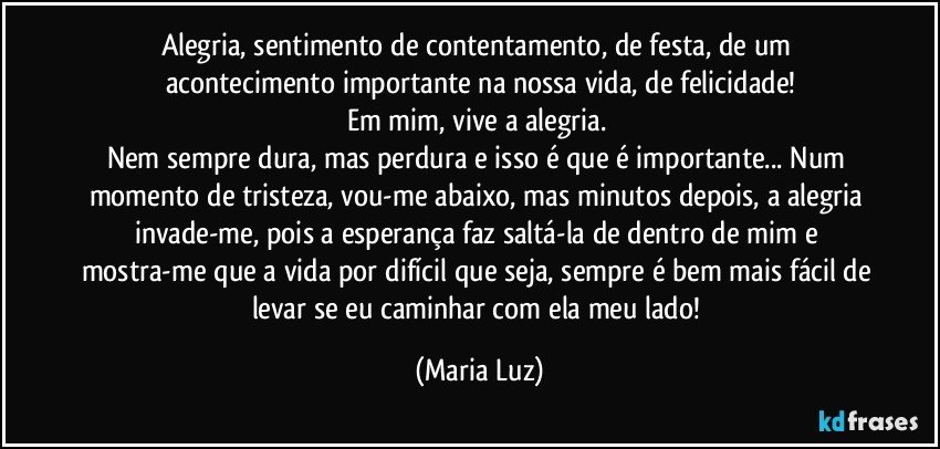 Alegria, sentimento de contentamento, de festa, de um acontecimento importante na nossa vida, de felicidade!
Em mim, vive a alegria. 
Nem sempre dura, mas perdura e isso é que é importante... Num momento de tristeza, vou-me abaixo, mas minutos depois, a alegria invade-me, pois a esperança faz saltá-la de dentro de mim e mostra-me que a vida por difícil que seja, sempre é bem mais fácil de levar se eu caminhar com ela meu lado! (Maria Luz)