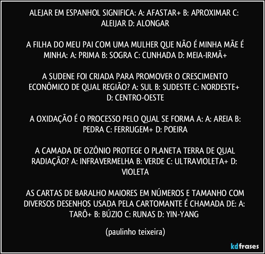 ALEJAR EM ESPANHOL SIGNIFICA: A: AFASTAR+  B: APROXIMAR  C: ALEIJAR  D: ALONGAR

 A FILHA DO MEU PAI COM UMA MULHER QUE NÃO É MINHA MÃE É MINHA:  A: PRIMA  B: SOGRA  C: CUNHADA  D: MEIA-IRMÃ+

 A SUDENE FOI CRIADA PARA PROMOVER O CRESCIMENTO ECONÔMICO DE QUAL REGIÃO?  A: SUL  B: SUDESTE  C: NORDESTE+  D: CENTRO-OESTE

 A OXIDAÇÃO É O PROCESSO PELO QUAL SE FORMA A:  A: AREIA  B: PEDRA  C: FERRUGEM+  D: POEIRA

 A CAMADA DE OZÔNIO PROTEGE O PLANETA TERRA DE QUAL RADIAÇÃO?  A: INFRAVERMELHA  B: VERDE  C: ULTRAVIOLETA+  D: VIOLETA

 AS CARTAS DE BARALHO MAIORES EM NÚMEROS E TAMANHO COM DIVERSOS DESENHOS USADA PELA CARTOMANTE É CHAMADA DE: A: TARÔ+  B: BÚZIO  C: RUNAS  D:  YIN-YANG (paulinho teixeira)