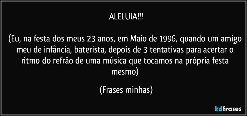 ALELUIA!!!

(Eu, na festa dos meus 23 anos, em Maio de 1996, quando um amigo meu de infância, baterista, depois de 3 tentativas para acertar o ritmo do refrão de uma música que tocamos na própria festa mesmo) (Frases minhas)