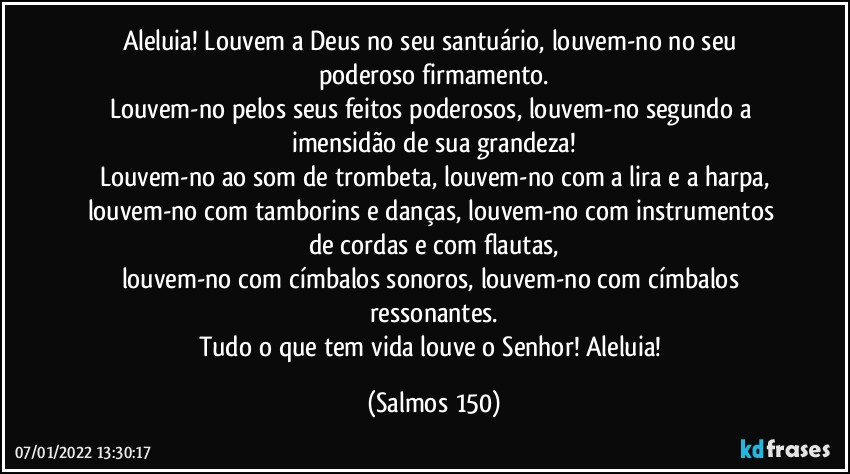 Aleluia! Louvem a Deus no seu santuário, louvem-no no seu poderoso firmamento.
Louvem-no pelos seus feitos poderosos, louvem-no segundo a imensidão de sua grandeza!
Louvem-no ao som de trombeta, louvem-no com a lira e a harpa,
louvem-no com tamborins e danças, louvem-no com instrumentos de cordas e com flautas,
louvem-no com címbalos sonoros, louvem-no com címbalos ressonantes.
Tudo o que tem vida louve o Senhor! Aleluia! (Salmos 150)