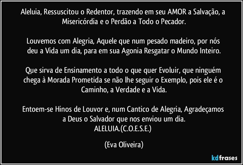 Aleluia, Ressuscitou o Redentor, trazendo em seu AMOR a Salvação, a Misericórdia e o Perdão a Todo o Pecador.

Louvemos com Alegria, Aquele que num pesado madeiro, por nós deu a Vida um dia, para em sua Agonia Resgatar o Mundo Inteiro.

Que sirva de Ensinamento a todo o que quer Evoluir, que ninguém chega à  Morada Prometida se não lhe seguir o Exemplo, pois ele é o Caminho, a Verdade e a Vida.

Entoem-se Hinos de Louvor e, num Cantico de Alegria, Agradeçamos a Deus o Salvador que nos enviou um dia.
ALELUIA.(C.O.E.S.E.) (Eva Oliveira)