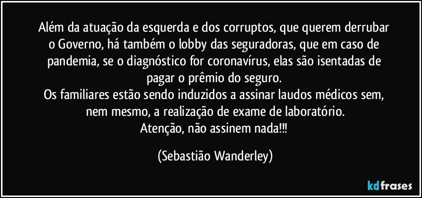 Além da atuação da esquerda e dos corruptos, que querem derrubar o Governo, há também o lobby das seguradoras, que em caso de pandemia, se o diagnóstico for coronavírus, elas são isentadas de pagar o prêmio do seguro. 
Os familiares estão sendo induzidos a assinar laudos médicos sem, nem mesmo, a realização de exame de laboratório.
Atenção, não assinem nada!!! (Sebastião Wanderley)