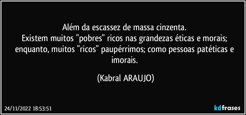 Além da escassez de massa cinzenta. 
Existem muitos "pobres" ricos nas grandezas éticas e morais; enquanto, muitos "ricos" paupérrimos; como pessoas patéticas e imorais. (KABRAL ARAUJO)