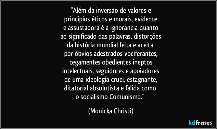 "Além da inversão de valores e
 princípios éticos e morais, evidente 
e assustadora é a ignorância quanto
ao significado das palavras, distorções
da história mundial feita e aceita 
por óbvios adestrados vociferantes,
cegamentes obedientes ineptos
intelectuais, seguidores e apoiadores
de uma ideologia cruel, estagnante,
ditatorial absolutista e falida como 
o socialismo/Comunismo." (Mônicka Christi)