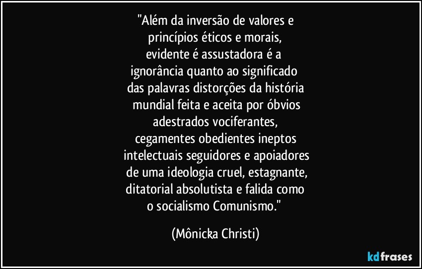 "Além da inversão de valores e
 princípios éticos e morais, 
evidente é assustadora é a 
ignorância quanto ao significado 
das palavras distorções da história
 mundial feita e aceita por óbvios
 adestrados vociferantes, 
cegamentes obedientes ineptos
 intelectuais seguidores e apoiadores
 de uma ideologia cruel, estagnante,
 ditatorial absolutista e falida como 
o socialismo/Comunismo." (Mônicka Christi)