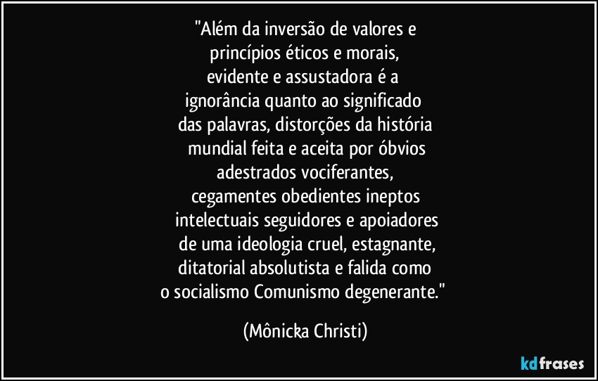 "Além da inversão de valores e
 princípios éticos e morais, 
evidente e assustadora é a 
ignorância quanto ao significado 
das palavras, distorções da história
 mundial feita e aceita por óbvios
 adestrados vociferantes, 
cegamentes obedientes ineptos
 intelectuais seguidores e apoiadores
 de uma ideologia cruel, estagnante,
 ditatorial absolutista e falida como 
o socialismo/Comunismo degenerante." (Mônicka Christi)