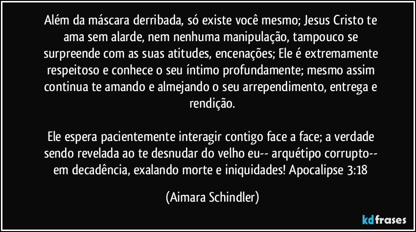 Além da máscara derribada, só existe você mesmo; Jesus Cristo te ama sem alarde, nem nenhuma manipulação, tampouco se surpreende com as suas atitudes, encenações; Ele é extremamente respeitoso e conhece o seu íntimo profundamente; mesmo assim continua te amando e almejando o seu arrependimento, entrega e rendição.

Ele espera pacientemente interagir contigo face a face; a verdade sendo revelada ao te desnudar do velho eu-- arquétipo corrupto-- em decadência, exalando morte e iniquidades! Apocalipse 3:18 (Aimara Schindler)