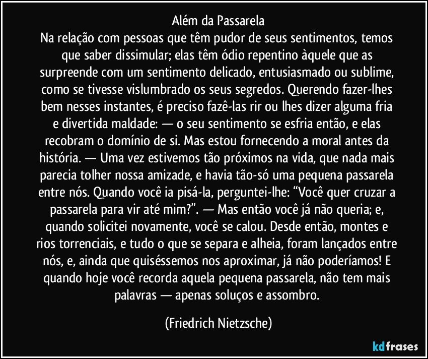 Além da Passarela
Na relação com pessoas que têm pudor de seus sentimentos, temos que saber dissimular; elas têm ódio repentino àquele que as surpreende com um sentimento delicado, entusiasmado ou sublime, como se tivesse vislumbrado os seus segredos. Querendo fazer-lhes bem nesses instantes, é preciso fazê-las rir ou lhes dizer alguma fria e divertida maldade: — o seu sentimento se esfria então, e elas recobram o domínio de si. Mas estou fornecendo a moral antes da história. — Uma vez estivemos tão próximos na vida, que nada mais parecia tolher nossa amizade, e havia tão-só uma pequena passarela entre nós. Quando você ia pisá-la, perguntei-lhe: “Você quer cruzar a passarela para vir até mim?”. — Mas então você já não queria; e, quando solicitei novamente, você se calou. Desde então, montes e rios torrenciais, e tudo o que se separa e alheia, foram lançados entre nós, e, ainda que quiséssemos nos aproximar, já não poderíamos! E quando hoje você recorda aquela pequena passarela, não tem mais palavras — apenas soluços e assombro. (Friedrich Nietzsche)