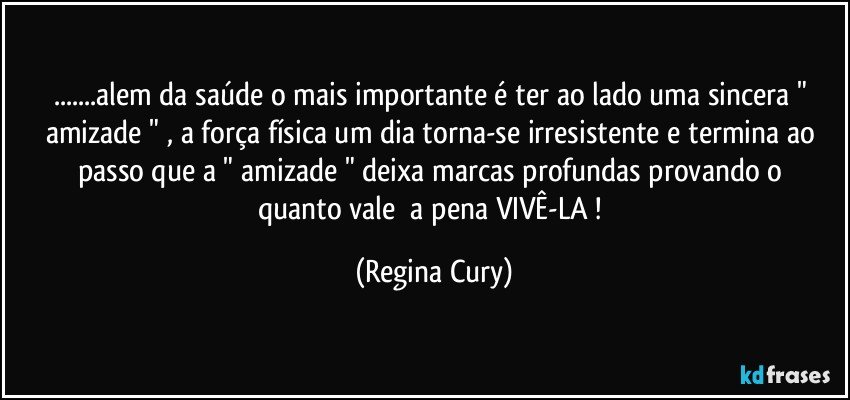 ...alem da saúde o mais importante  é  ter ao lado uma sincera   "  amizade " ,  a força física um dia torna-se irresistente  e termina   ao passo que   a  " amizade "  deixa marcas   profundas  provando   o  quanto  vale     a pena VIVÊ-LA ! (Regina Cury)