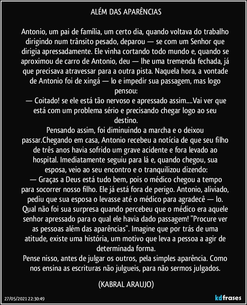 ALÉM DAS APARÊNCIAS

Antonio, um pai de família, um certo dia, quando voltava do trabalho dirigindo num trânsito pesado, deparou — se com um Senhor que dirigia apressadamente. Ele vinha cortando todo mundo e, quando se aproximou de carro de Antonio, deu — lhe uma tremenda fechada, já que precisava atravessar para a outra pista. Naquela hora, a vontade de Antonio foi de xingá — lo e impedir sua passagem, mas logo pensou:
 —  Coitado! se ele está tão nervoso e apressado assim...Vai ver que está com um problema sério e precisando chegar logo ao seu destino.
Pensando assim, foi diminuindo a marcha e o deixou passar.Chegando em casa, Antonio recebeu a notícia de que seu filho de três anos havia sofrido um grave acidente e fora levado ao hospital. Imediatamente seguiu para lá e, quando chegou, sua esposa, veio ao seu encontro e o tranquilizou dizendo:
 —  Graças a Deus está tudo bem, pois o médico chegou a tempo para socorrer nosso filho. Ele já está fora de perigo. Antonio, aliviado, pediu que sua esposa o levasse até o médico para agradecê — lo. Qual não foi sua surpresa quando percebeu que o médico era aquele senhor apressado para o qual ele havia dado passagem! "Procure ver as pessoas além das aparências". Imagine que por trás de uma atitude, existe uma história, um motivo que leva a pessoa a agir de determinada forma.
Pense nisso, antes de julgar os outros, pela simples aparência. Como nos ensina as escrituras não julgueis, para não sermos julgados. (KABRAL ARAUJO)