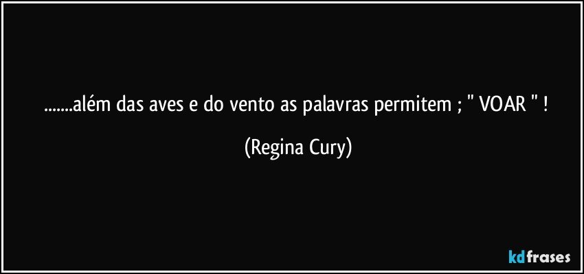 ...além das aves  e do vento as palavras permitem  ; " VOAR " ! (Regina Cury)