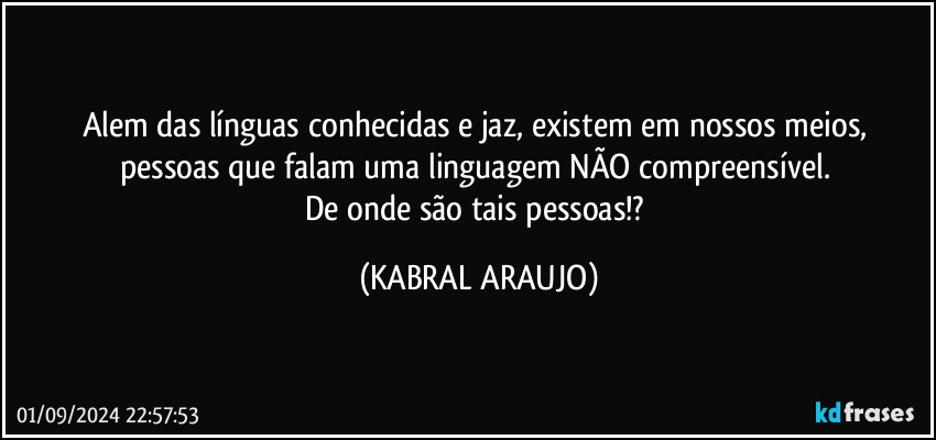 Alem das línguas conhecidas e jaz, existem em nossos meios, 
pessoas que falam uma linguagem NÃO compreensível. 
De onde são tais pessoas!? (KABRAL ARAUJO)