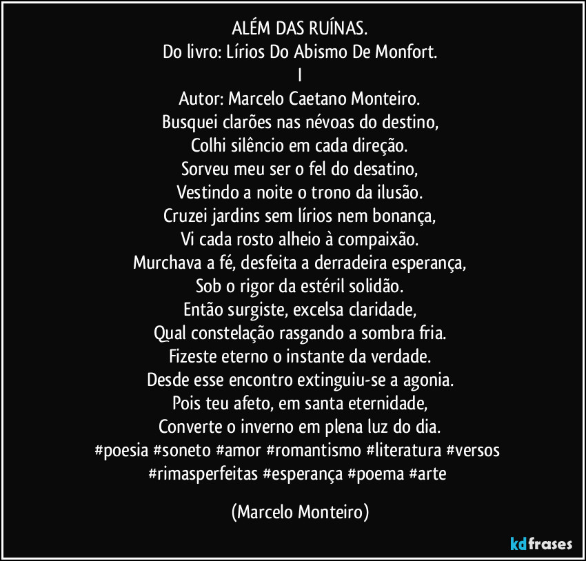 ALÉM DAS RUÍNAS.
Do livro: Lírios Do Abismo De Monfort.
I
Autor: Marcelo Caetano Monteiro.
Busquei clarões nas névoas do destino,
Colhi silêncio em cada direção.
Sorveu meu ser o fel do desatino,
Vestindo a noite o trono da ilusão.
Cruzei jardins sem lírios nem bonança,
Vi cada rosto alheio à compaixão.
Murchava a fé, desfeita a derradeira esperança,
Sob o rigor da estéril solidão.
Então surgiste, excelsa claridade,
Qual constelação rasgando a sombra fria.
Fizeste eterno o instante da verdade.
Desde esse encontro extinguiu-se a agonia.
Pois teu afeto, em santa eternidade,
Converte o inverno em plena luz do dia.
#poesia #soneto #amor #romantismo #literatura #versos #rimasperfeitas #esperança #poema #arte (Marcelo Monteiro)