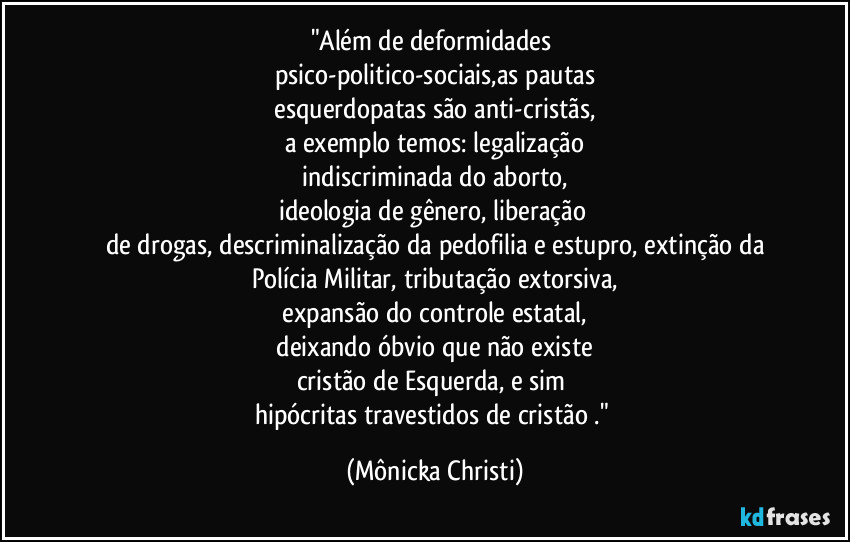"Além de deformidades 
psico-politico-sociais,as pautas
 esquerdopatas são anti-cristãs, 
a exemplo temos: legalização
 indiscriminada do aborto, 
ideologia de gênero, liberação 
de drogas, descriminalização da pedofilia e estupro, extinção da
Polícia Militar, tributação extorsiva,
 expansão do controle estatal, 
 deixando óbvio que não existe 
cristão de Esquerda, e sim 
hipócritas travestidos de cristão ." (Mônicka Christi)