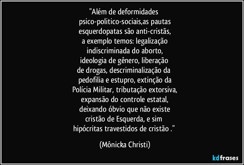 "Além de deformidades
psico-politico-sociais,as pautas
esquerdopatas são anti-cristãs,
a exemplo temos: legalização
indiscriminada do aborto,
ideologia de gênero, liberação
de drogas, descriminalização da
pedofilia e estupro, extinção da
Polícia Militar, tributação extorsiva,
expansão do controle estatal,
deixando óbvio que não existe
cristão de Esquerda, e sim
hipócritas travestidos de cristão ." (Mônicka Christi)