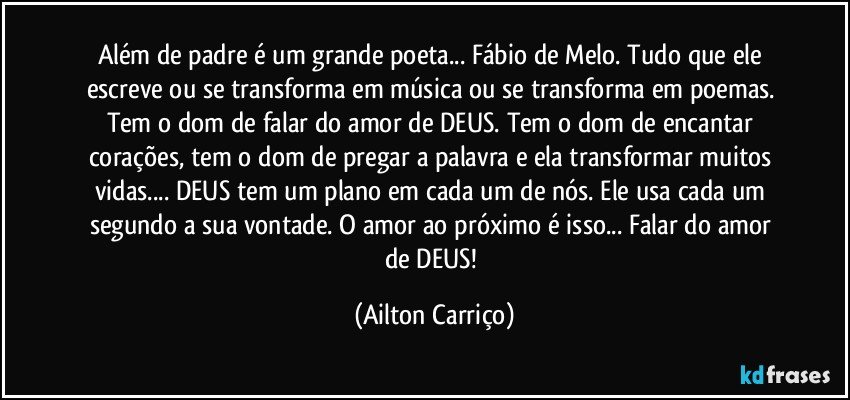 Além de padre é um grande poeta... Fábio de Melo. Tudo que ele escreve ou se transforma em música ou se transforma em poemas.  Tem o dom de falar do amor de DEUS. Tem o dom de encantar corações, tem o dom de pregar a palavra e ela transformar muitos vidas... DEUS tem um plano em cada um de nós. Ele usa cada um segundo a sua  vontade. O amor ao próximo é  isso...  Falar do amor de DEUS! (Ailton Carriço)