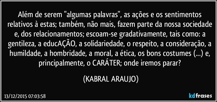 Além de serem "algumas palavras", as ações e os sentimentos relativos à estas; também, não mais, fazem parte da nossa sociedade e, dos relacionamentos; escoam-se gradativamente, tais como: a gentileza, a educAÇÃO, a solidariedade, o respeito, a consideração, a humildade, a hombridade, a moral, a ética, os bons costumes (...) e, principalmente, o CARÁTER; onde iremos parar? (KABRAL ARAUJO)