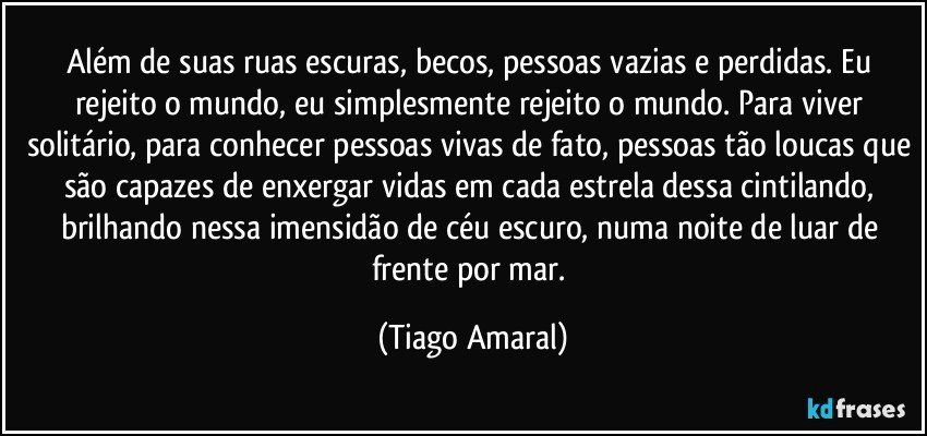 Além de suas ruas escuras, becos, pessoas vazias e perdidas. Eu rejeito o mundo, eu simplesmente rejeito o mundo. Para viver solitário, para conhecer pessoas vivas de fato, pessoas tão loucas que são capazes de enxergar vidas em cada estrela dessa cintilando, brilhando nessa imensidão de céu escuro, numa noite de luar de frente por mar. (Tiago Amaral)