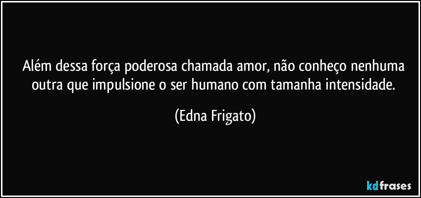 Além dessa força poderosa chamada amor, não conheço nenhuma outra que impulsione  o ser humano com tamanha intensidade. (Edna Frigato)