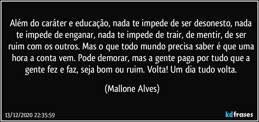 Além do caráter e educação, nada te impede de ser desonesto, nada te impede de enganar, nada te impede de trair, de mentir, de ser ruim com os outros. Mas o que todo mundo precisa saber é que uma hora a conta vem. Pode demorar, mas a gente paga por tudo que a gente fez e faz, seja bom ou ruim. Volta! Um dia tudo volta. (Mallone Alves)