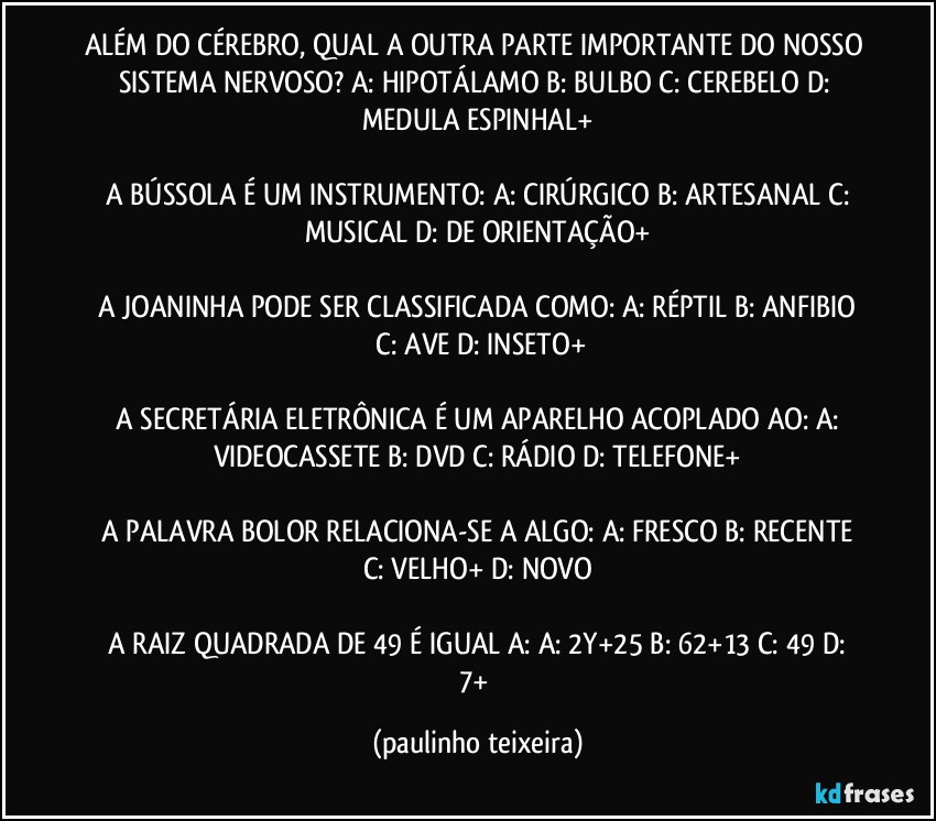 ALÉM DO CÉREBRO, QUAL A OUTRA PARTE IMPORTANTE DO NOSSO SISTEMA NERVOSO? A: HIPOTÁLAMO  B: BULBO  C: CEREBELO  D: MEDULA ESPINHAL+

 A BÚSSOLA É UM INSTRUMENTO: A: CIRÚRGICO  B: ARTESANAL  C: MUSICAL  D: DE ORIENTAÇÃO+

 A JOANINHA PODE SER CLASSIFICADA COMO:  A: RÉPTIL  B: ANFIBIO  C: AVE  D: INSETO+

 A SECRETÁRIA ELETRÔNICA É UM APARELHO ACOPLADO AO:  A: VIDEOCASSETE  B: DVD  C: RÁDIO  D: TELEFONE+

 A PALAVRA BOLOR RELACIONA-SE A ALGO:  A: FRESCO  B: RECENTE  C: VELHO+  D: NOVO

 A RAIZ QUADRADA DE 49 É IGUAL A:  A: 2Y+25  B: 62+13  C: 49  D: 7+ (paulinho teixeira)