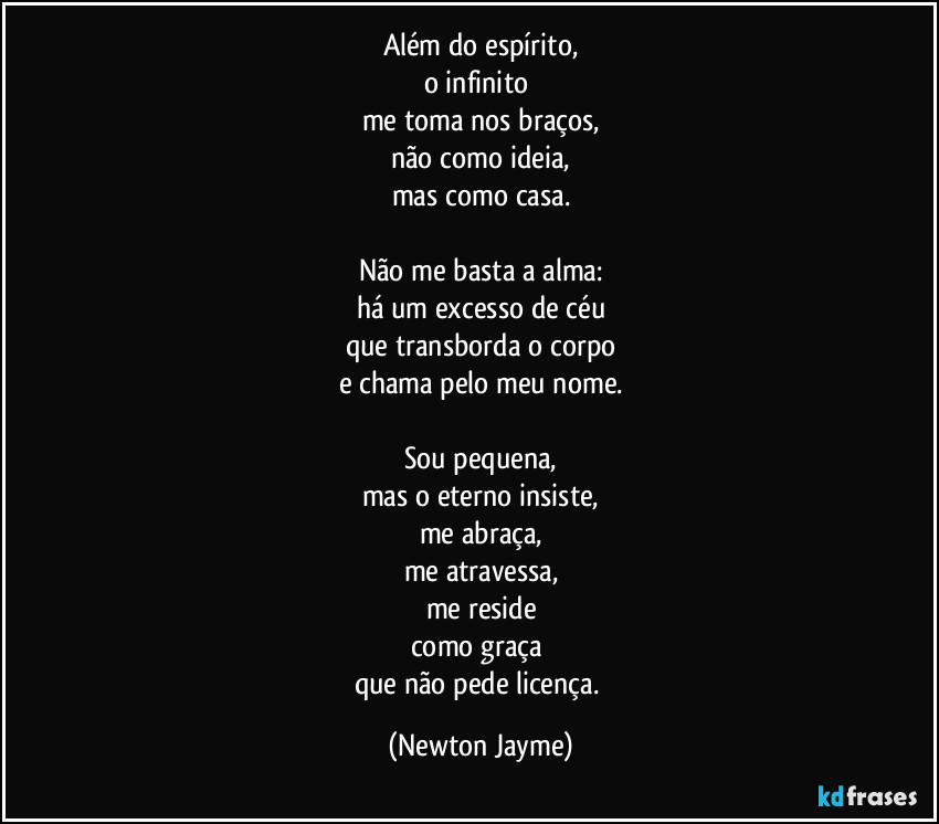 Além do espírito,
o infinito 
me toma nos braços,
não como ideia,
mas como casa.

Não me basta a alma:
há um excesso de céu
que transborda o corpo
e chama pelo meu nome.

Sou pequena,
mas o eterno insiste,
me abraça,
me atravessa,
me reside
como graça 
que não pede licença. (Newton Jayme)