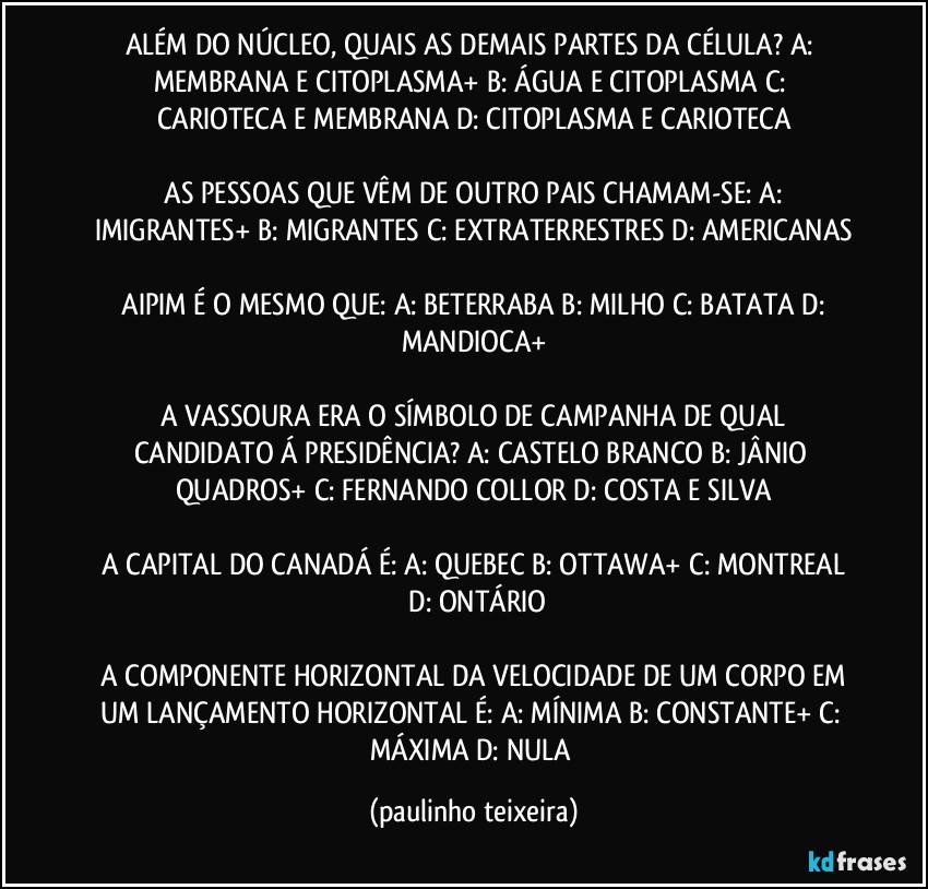 ALÉM DO NÚCLEO,  QUAIS AS DEMAIS PARTES DA CÉLULA?  A: MEMBRANA E CITOPLASMA+  B: ÁGUA E CITOPLASMA  C: CARIOTECA E MEMBRANA  D: CITOPLASMA E CARIOTECA

 AS PESSOAS QUE VÊM DE OUTRO PAIS CHAMAM-SE:  A: IMIGRANTES+  B: MIGRANTES  C: EXTRATERRESTRES  D: AMERICANAS

 AIPIM É O MESMO QUE:  A: BETERRABA  B: MILHO  C: BATATA  D: MANDIOCA+

 A VASSOURA ERA O SÍMBOLO DE CAMPANHA DE QUAL CANDIDATO Á PRESIDÊNCIA?  A: CASTELO BRANCO  B: JÂNIO QUADROS+  C: FERNANDO COLLOR  D: COSTA E SILVA

 A CAPITAL DO CANADÁ É:  A: QUEBEC  B: OTTAWA+  C: MONTREAL  D: ONTÁRIO

 A COMPONENTE HORIZONTAL DA VELOCIDADE DE UM CORPO EM UM LANÇAMENTO HORIZONTAL É:  A: MÍNIMA  B: CONSTANTE+  C: MÁXIMA  D: NULA (paulinho teixeira)