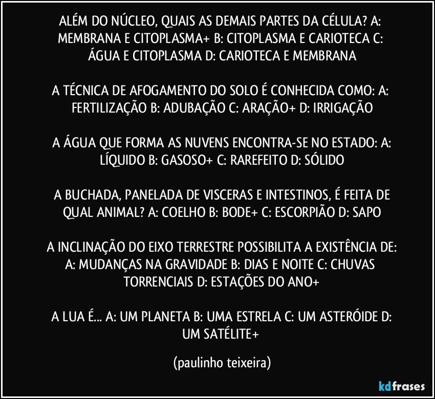 ALÉM DO NÚCLEO, QUAIS AS DEMAIS PARTES DA CÉLULA?  A: MEMBRANA E CITOPLASMA+  B: CITOPLASMA E CARIOTECA  C: ÁGUA E CITOPLASMA  D: CARIOTECA E MEMBRANA

A TÉCNICA DE AFOGAMENTO DO SOLO É CONHECIDA COMO:  A: FERTILIZAÇÃO  B: ADUBAÇÃO  C: ARAÇÃO+  D: IRRIGAÇÃO

 A ÁGUA QUE FORMA AS NUVENS ENCONTRA-SE NO ESTADO:  A: LÍQUIDO  B: GASOSO+  C: RAREFEITO  D: SÓLIDO

 A BUCHADA, PANELADA DE VISCERAS E INTESTINOS, É FEITA DE QUAL ANIMAL?  A: COELHO  B: BODE+  C: ESCORPIÃO  D: SAPO

 A INCLINAÇÃO DO EIXO TERRESTRE POSSIBILITA A EXISTÊNCIA DE:  A: MUDANÇAS NA GRAVIDADE  B: DIAS E NOITE  C: CHUVAS TORRENCIAIS  D: ESTAÇÕES DO ANO+

 A LUA É...  A: UM PLANETA  B: UMA ESTRELA C: UM ASTERÓIDE  D: UM SATÉLITE+ (paulinho teixeira)