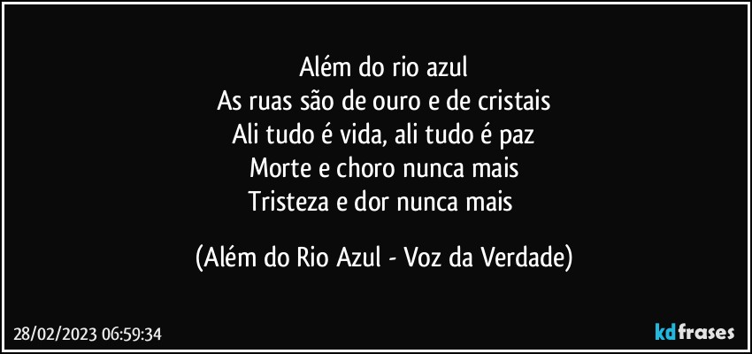 Além do rio azul
As ruas são de ouro e de cristais
Ali tudo é vida, ali tudo é paz
Morte e choro nunca mais
Tristeza e dor nunca mais (Além do Rio Azul - Voz da Verdade)