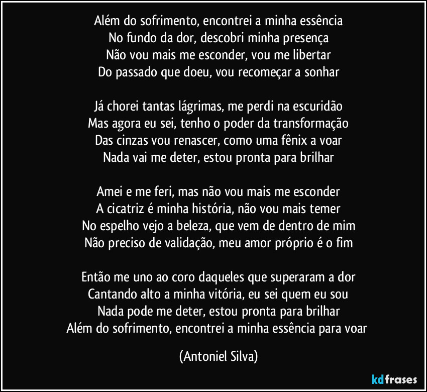 Além do sofrimento, encontrei a minha essência
No fundo da dor, descobri minha presença
Não vou mais me esconder, vou me libertar
Do passado que doeu, vou recomeçar a sonhar

Já chorei tantas lágrimas, me perdi na escuridão
Mas agora eu sei, tenho o poder da transformação
Das cinzas vou renascer, como uma fênix a voar
Nada vai me deter, estou pronta para brilhar

Amei e me feri, mas não vou mais me esconder
A cicatriz é minha história, não vou mais temer
No espelho vejo a beleza, que vem de dentro de mim
Não preciso de validação, meu amor próprio é o fim

Então me uno ao coro daqueles que superaram a dor
Cantando alto a minha vitória, eu sei quem eu sou
Nada pode me deter, estou pronta para brilhar
Além do sofrimento, encontrei a minha essência para voar (Antoniel Silva)