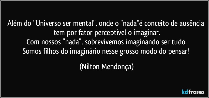 Além do "Universo ser mental", onde o "nada"é conceito de ausência tem por fator perceptível o imaginar.
Com nossos "nada", sobrevivemos imaginando ser tudo.
Somos filhos do imaginário nesse grosso modo do pensar! (Nilton Mendonça)